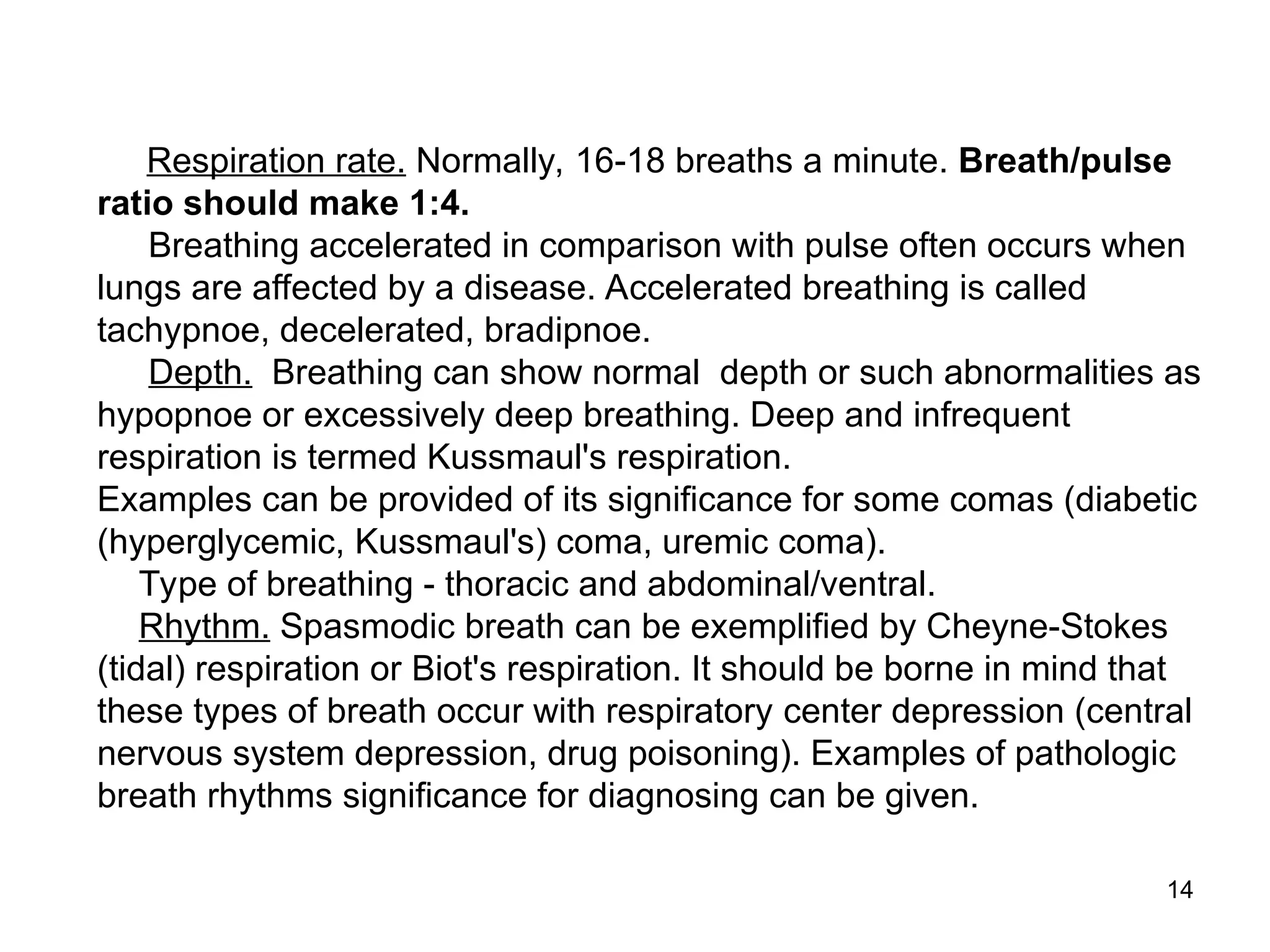 14
Respiration rate. Normally, 16-18 breaths a minute. Breath/pulse
ratio should make 1:4.
Breathing accelerated in comparison with pulse often occurs when
lungs are affected by a disease. Accelerated breathing is called
tachypnoe, decelerated, bradipnoe.
Depth. Breathing can show normal depth or such abnormalities as
hypopnoe or excessively deep breathing. Deep and infrequent
respiration is termed Kussmaul's respiration.
Examples can be provided of its significance for some comas (diabetic
(hyperglycemic, Kussmaul's) coma, uremic coma).
Type of breathing - thoracic and abdominal/ventral.
Rhythm. Spasmodic breath can be exemplified by Cheyne-Stokes
(tidal) respiration or Biot's respiration. It should be borne in mind that
these types of breath occur with respiratory center depression (central
nervous system depression, drug poisoning). Examples of pathologic
breath rhythms significance for diagnosing can be given.
 