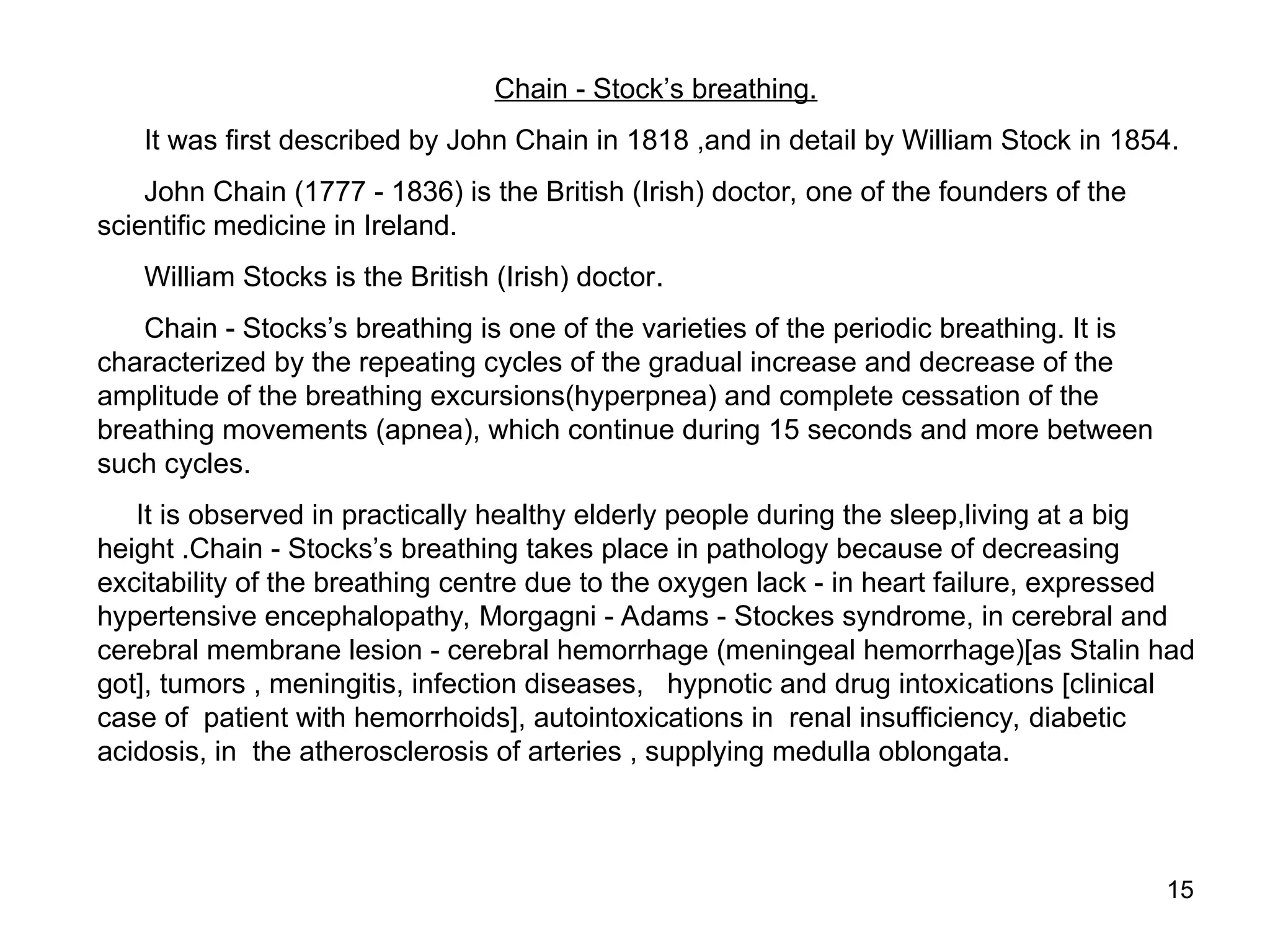15
Chain - Stock’s breathing.
It was first described by John Chain in 1818 ,and in detail by William Stock in 1854.
John Chain (1777 - 1836) is the British (Irish) doctor, one of the founders of the
scientific medicine in Ireland.
William Stocks is the British (Irish) doctor.
Chain - Stocks’s breathing is one of the varieties of the periodic breathing. It is
characterized by the repeating cycles of the gradual increase and decrease of the
amplitude of the breathing excursions(hyperpnea) and complete cessation of the
breathing movements (apnea), which continue during 15 seconds and more between
such cycles.
It is observed in practically healthy elderly people during the sleep,living at a big
height .Chain - Stocks’s breathing takes place in pathology because of decreasing
excitability of the breathing centre due to the oxygen lack - in heart failure, expressed
hypertensive encephalopathy, Morgagni - Adams - Stockes syndrome, in cerebral and
cerebral membrane lesion - cerebral hemorrhage (meningeal hemorrhage)[as Stalin had
got], tumors , meningitis, infection diseases, hypnotic and drug intoxications [clinical
case of patient with hemorrhoids], autointoxications in renal insufficiency, diabetic
acidosis, in the atherosclerosis of arteries , supplying medulla oblongata.
 
