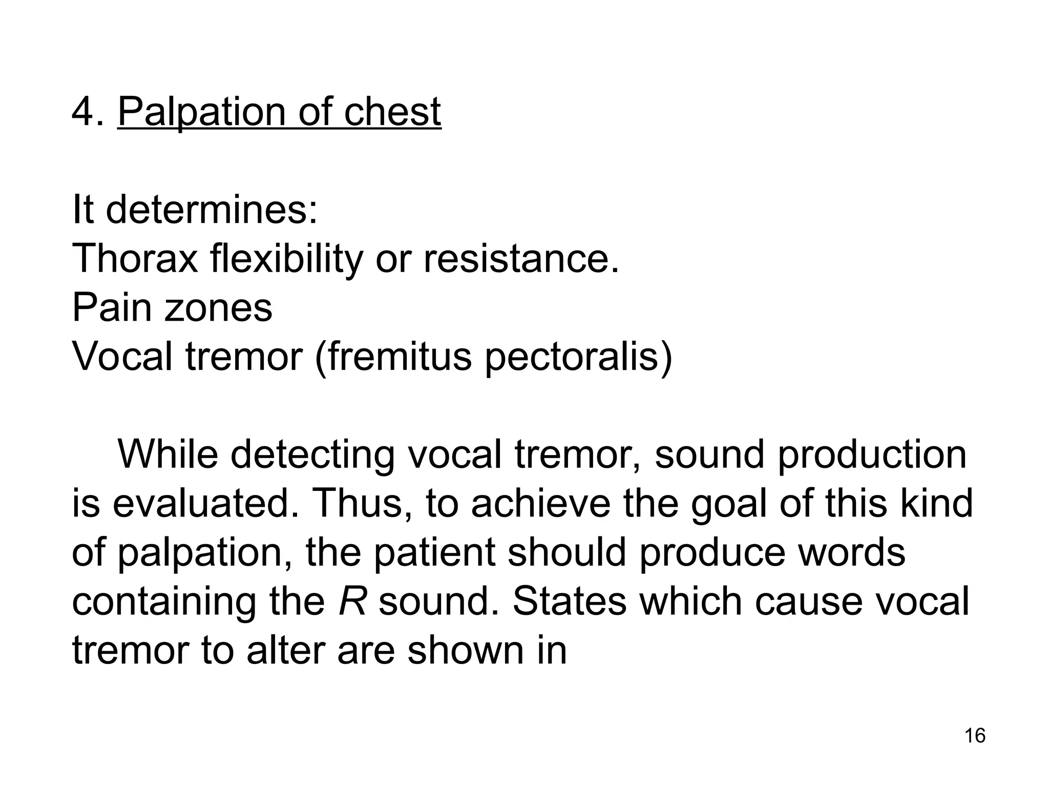 16
4. Palpation of chest
It determines:
Thorax flexibility or resistance.
Pain zones
Vocal tremor (fremitus pectoralis)
While detecting vocal tremor, sound production
is evaluated. Thus, to achieve the goal of this kind
of palpation, the patient should produce words
containing the R sound. States which cause vocal
tremor to alter are shown in
 