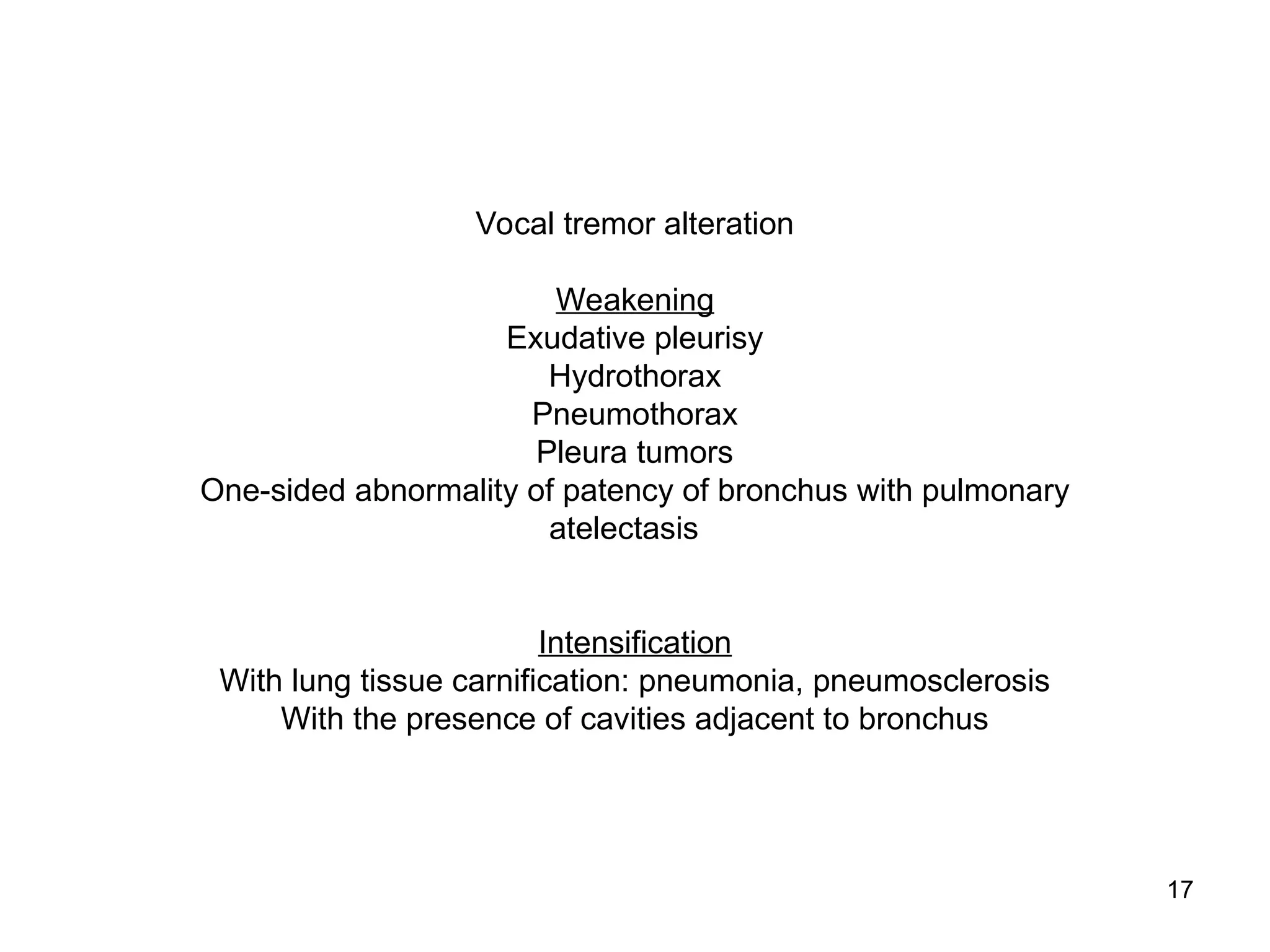 17
Vocal tremor alteration
Weakening
Exudative pleurisy
Hydrothorax
Pneumothorax
Pleura tumors
One-sided abnormality of patency of bronchus with pulmonary
atelectasis
Intensification
With lung tissue carnification: pneumonia, pneumosclerosis
With the presence of cavities adjacent to bronchus
 