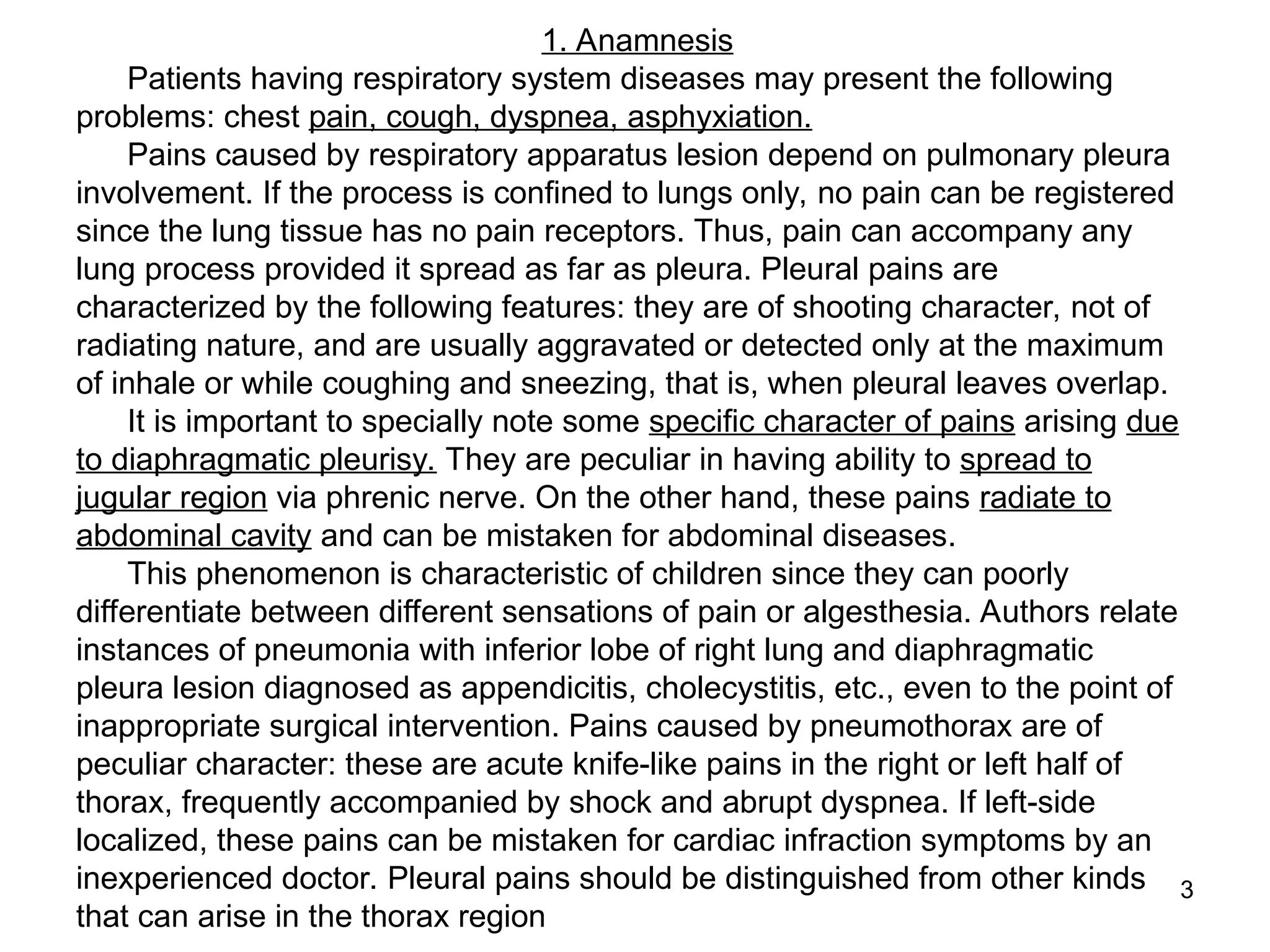 3
1. Anamnesis
Patients having respiratory system diseases may present the following
problems: chest pain, cough, dyspnea, asphyxiation.
Pains caused by respiratory apparatus lesion depend on pulmonary pleura
involvement. If the process is confined to lungs only, no pain can be registered
since the lung tissue has no pain receptors. Thus, pain can accompany any
lung process provided it spread as far as pleura. Pleural pains are
characterized by the following features: they are of shooting character, not of
radiating nature, and are usually aggravated or detected only at the maximum
of inhale or while coughing and sneezing, that is, when pleural leaves overlap.
It is important to specially note some specific character of pains arising due
to diaphragmatic pleurisy. They are peculiar in having ability to spread to
jugular region via phrenic nerve. On the other hand, these pains radiate to
abdominal cavity and can be mistaken for abdominal diseases.
This phenomenon is characteristic of children since they can poorly
differentiate between different sensations of pain or algesthesia. Authors relate
instances of pneumonia with inferior lobe of right lung and diaphragmatic
pleura lesion diagnosed as appendicitis, cholecystitis, etc., even to the point of
inappropriate surgical intervention. Pains caused by pneumothorax are of
peculiar character: these are acute knife-like pains in the right or left half of
thorax, frequently accompanied by shock and abrupt dyspnea. If left-side
localized, these pains can be mistaken for cardiac infraction symptoms by an
inexperienced doctor. Pleural pains should be distinguished from other kinds
that can arise in the thorax region
 