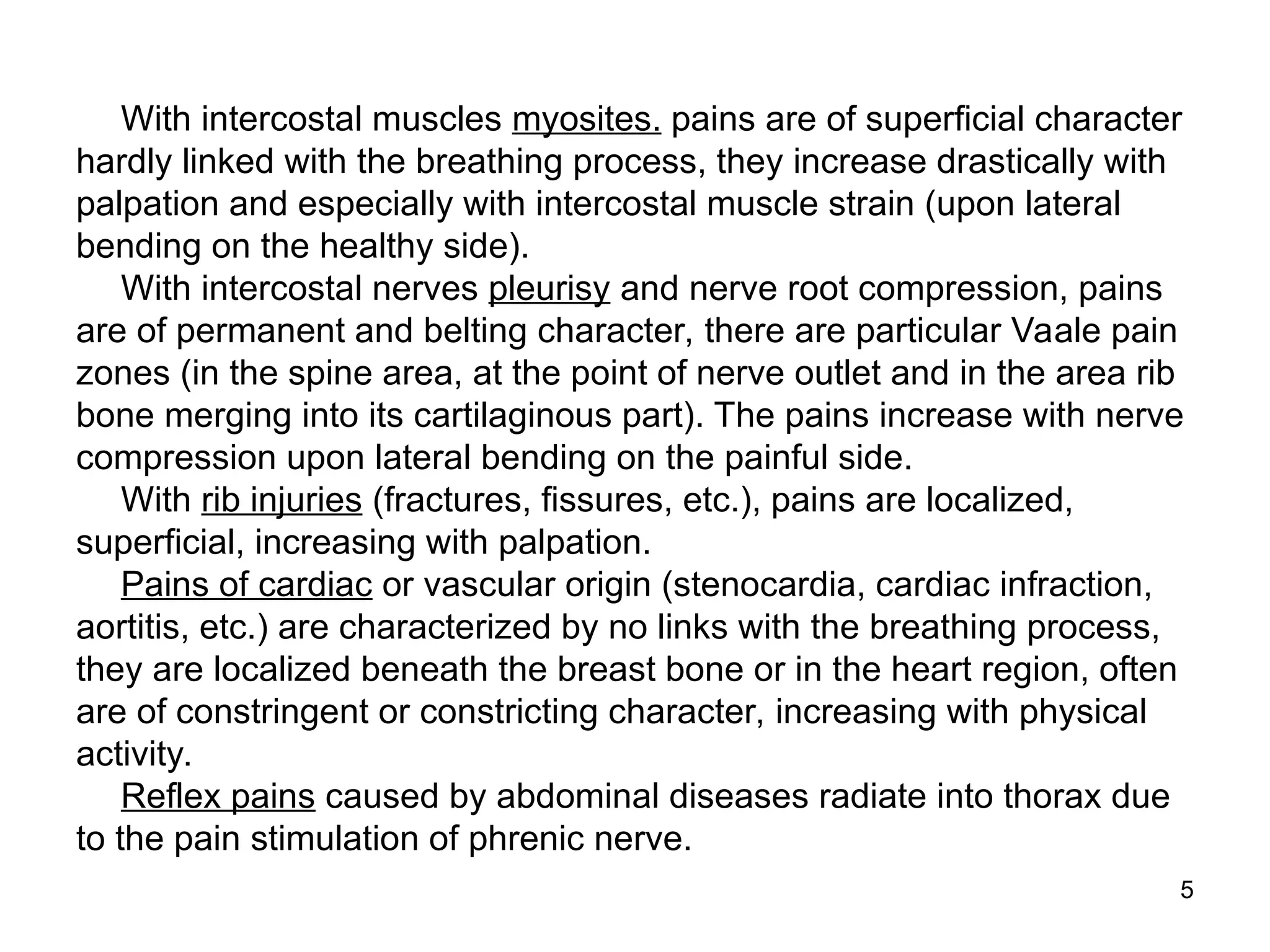 5
With intercostal muscles myosites. pains are of superficial character
hardly linked with the breathing process, they increase drastically with
palpation and especially with intercostal muscle strain (upon lateral
bending on the healthy side).
With intercostal nerves pleurisy and nerve root compression, pains
are of permanent and belting character, there are particular Vaale pain
zones (in the spine area, at the point of nerve outlet and in the area rib
bone merging into its cartilaginous part). The pains increase with nerve
compression upon lateral bending on the painful side.
With rib injuries (fractures, fissures, etc.), pains are localized,
superficial, increasing with palpation.
Pains of cardiac or vascular origin (stenocardia, cardiac infraction,
aortitis, etc.) are characterized by no links with the breathing process,
they are localized beneath the breast bone or in the heart region, often
are of constringent or constricting character, increasing with physical
activity.
Reflex pains caused by abdominal diseases radiate into thorax due
to the pain stimulation of phrenic nerve.
 