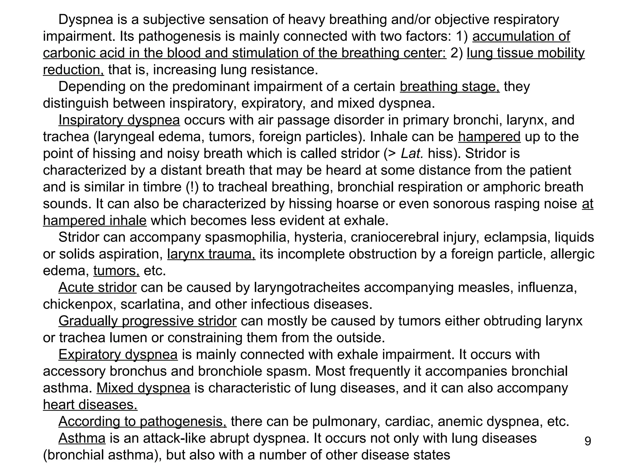 9
Dyspnea is a subjective sensation of heavy breathing and/or objective respiratory
impairment. Its pathogenesis is mainly connected with two factors: 1) accumulation of
carbonic acid in the blood and stimulation of the breathing center: 2) lung tissue mobility
reduction, that is, increasing lung resistance.
Depending on the predominant impairment of a certain breathing stage, they
distinguish between inspiratory, expiratory, and mixed dyspnea.
Inspiratory dyspnea occurs with air passage disorder in primary bronchi, larynx, and
trachea (laryngeal edema, tumors, foreign particles). Inhale can be hampered up to the
point of hissing and noisy breath which is called stridor (> Lat. hiss). Stridor is
characterized by a distant breath that may be heard at some distance from the patient
and is similar in timbre (!) to tracheal breathing, bronchial respiration or amphoric breath
sounds. It can also be characterized by hissing hoarse or even sonorous rasping noise at
hampered inhale which becomes less evident at exhale.
Stridor can accompany spasmophilia, hysteria, craniocerebral injury, eclampsia, liquids
or solids aspiration, larynx trauma, its incomplete obstruction by a foreign particle, allergic
edema, tumors, etc.
Acute stridor can be caused by laryngotracheites accompanying measles, influenza,
chickenpox, scarlatina, and other infectious diseases.
Gradually progressive stridor can mostly be caused by tumors either obtruding larynx
or trachea lumen or constraining them from the outside.
Expiratory dyspnea is mainly connected with exhale impairment. It occurs with
accessory bronchus and bronchiole spasm. Most frequently it accompanies bronchial
asthma. Mixed dyspnea is characteristic of lung diseases, and it can also accompany
heart diseases.
According to pathogenesis, there can be pulmonary, cardiac, anemic dyspnea, etc.
Asthma is an attack-like abrupt dyspnea. It occurs not only with lung diseases
(bronchial asthma), but also with a number of other disease states
 