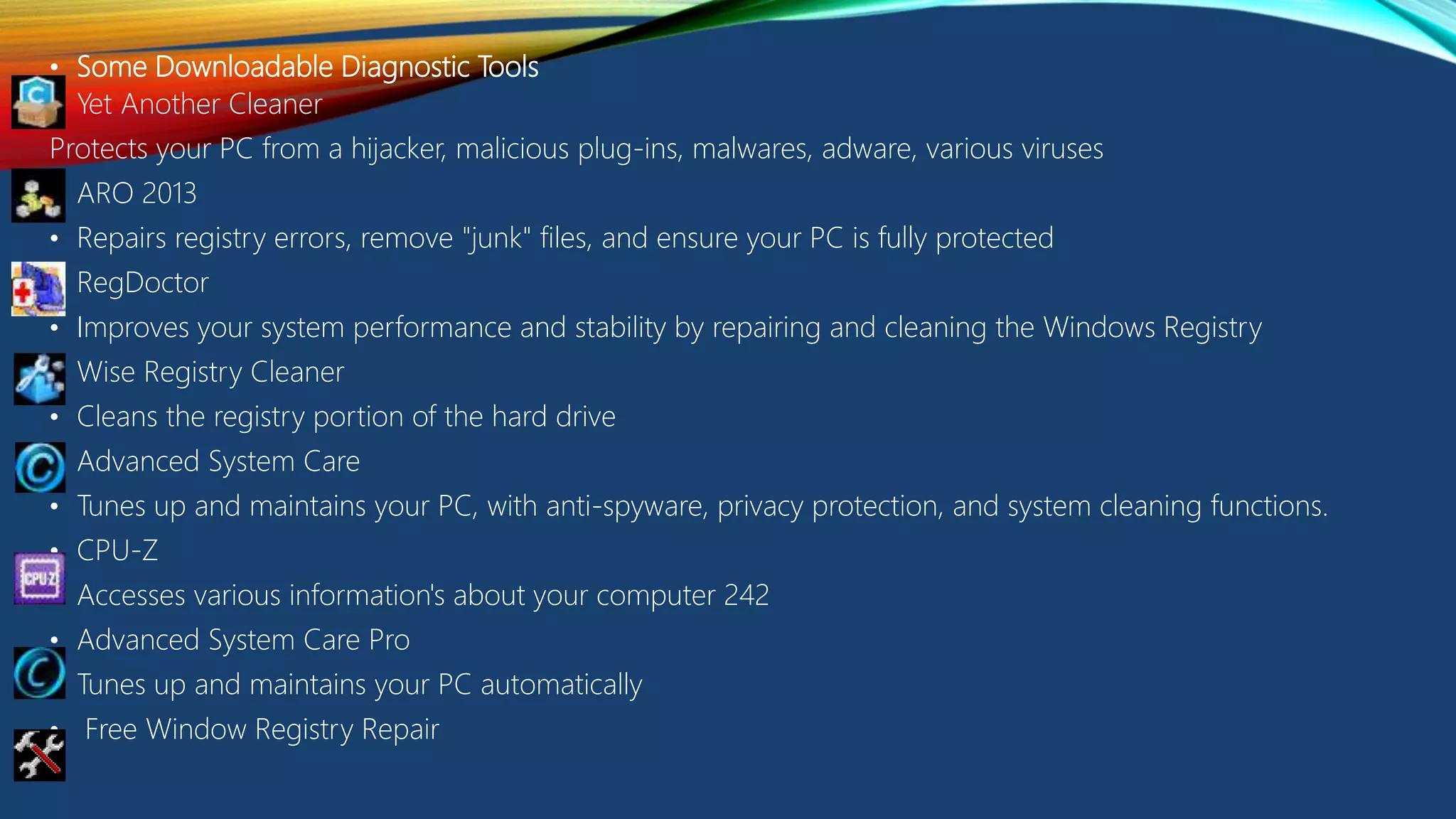 • Some Downloadable Diagnostic Tools
• Yet Another Cleaner
Protects your PC from a hijacker, malicious plug-ins, malwares, adware, various viruses
• ARO 2013
• Repairs registry errors, remove "junk" files, and ensure your PC is fully protected
• RegDoctor
• Improves your system performance and stability by repairing and cleaning the Windows Registry
• Wise Registry Cleaner
• Cleans the registry portion of the hard drive
• Advanced System Care
• Tunes up and maintains your PC, with anti-spyware, privacy protection, and system cleaning functions.
• CPU-Z
• Accesses various information's about your computer 242
• Advanced System Care Pro
• Tunes up and maintains your PC automatically
• Free Window Registry Repair