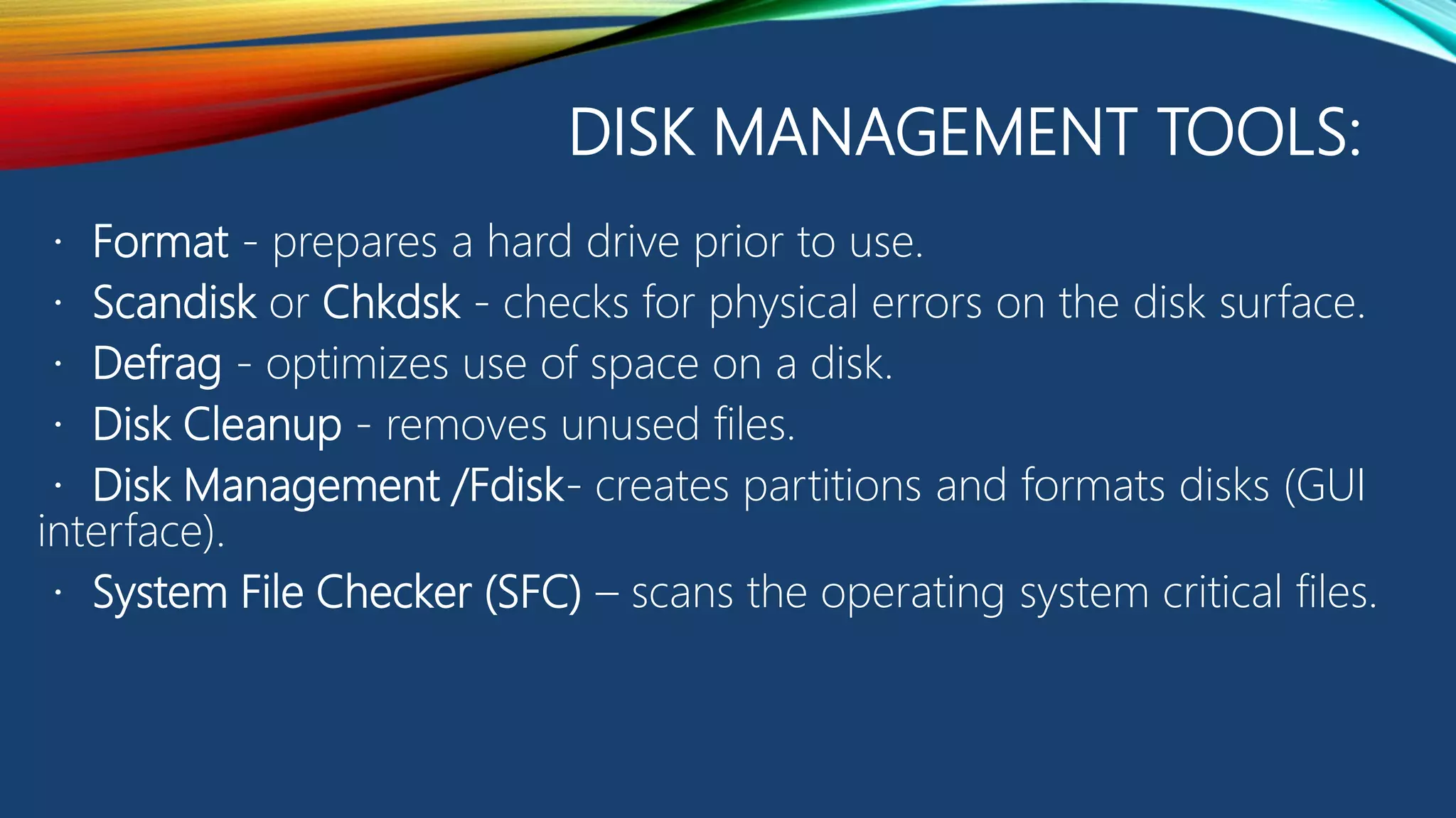 DISK MANAGEMENT TOOLS:
Format - prepares a hard drive prior to use.
Scandisk or Chkdsk - checks for physical errors on the disk surface.
Defrag - optimizes use of space on a disk.
Disk Cleanup - removes unused files.
Disk Management /Fdisk- creates partitions and formats disks (GUI
interface).
System File Checker (SFC) – scans the operating system critical files.
