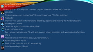 • Some Downloadable Diagnostic Tools
• Yet Another Cleaner
Protects your PC from a hijacker, malicious plug-ins, malwares, adware, various viruses
• ARO 2013
• Repairs registry errors, remove "junk" files, and ensure your PC is fully protected
• RegDoctor
• Improves your system performance and stability by repairing and cleaning the Windows Registry
• Wise Registry Cleaner
• Cleans the registry portion of the hard drive
• Advanced System Care
• Tunes up and maintains your PC, with anti-spyware, privacy protection, and system cleaning functions.
• CPU-Z
• Accesses various information's about your computer 242
• Advanced System Care Pro
• Tunes up and maintains your PC automatically
• Free Window Registry Repair
 