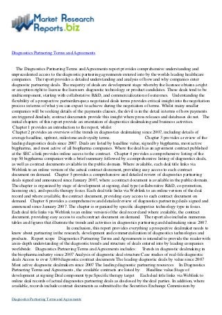 Diagnostics Partnering Terms and Agreements
The Diagnostics Partnering Terms and Agreements report provides comprehensive understanding and
unprecedented access to the diagnostic partnering agreements entered into by the worlds leading healthcare
companies. The report provides a detailed understanding and analysis of how and why companies enter
diagnostic partnering deals. The majority of deals are development stage whereby the licensee obtains a right
or an option right to license the licensors diagnostic technology or product candidates. These deals tend to be
multicomponent, starting with collaborative R&D, and commercialization of outcomes. Understanding the
flexibility of a prospective partner&rsquo;s negotiated deals terms provides critical insight into the negotiation
process in terms of what you can expect to achieve during the negotiation of terms. Whilst many smaller
companies will be seeking details of the payments clauses, the devil is in the detail in terms of how payments
are triggered &ndash; contract documents provide this insight where press releases and databases do not. The
initial chapters of this report provide an orientation of diagnostics dealmaking and business activities.
Chapter 1 provides an introduction to the report, whilst
Chapter 2 provides an overview of the trends in diagnostics dealmaking since 2007, including details of
average headline, upfront, milestone and royalty terms. Chapter 3 provides a review of the
leading diagnostics deals since 2007. Deals are listed by headline value, signed by bigpharma, most active
bigpharma, and most active of all biopharma companies. Where the deal has an agreement contract published
at the SEC a link provides online access to the contract. Chapter 4 provides a comprehensive listing of the
top 50 bigpharma companies with a brief summary followed by a comprehensive listing of diagnostics deals,
as well as contract documents available in the public domain. Where available, each deal title links via
Weblink to an online version of the actual contract document, providing easy access to each contract
document on demand. Chapter 5 provides a comprehensive and detailed review of diagnostics partnering
deals signed and announced since January 2007, where a contract document is available in the public domain.
The chapter is organized by stage of development at signing, deal type (collaborative R&D, co-promotion,
licensing etc), and specific therapy focus. Each deal title links via Weblink to an online version of the deal
record and where available, the contract document, providing easy access to each contract document on
demand. Chapter 6 provides a comprehensive and detailed review of diagnostics partnering deals signed and
announced since January 2007. The chapter is organized by specific diagnpstics technology type in focus.
Each deal title links via Weblink to an online version of the deal record and where available, the contract
document, providing easy access to each contract document on demand. The report also includes numerous
tables and figures that illustrate the trends and activities in diagnostics partnering and dealmaking since 2007.
In conclusion, this report provides everything a prospective dealmaker needs to
know about partnering in the research, development and commercialization of diagnostics technologies and
products. Report scope Diagnostics Partnering Terms and Agreements is intended to provide the reader with
an in-depth understanding of the diagnostic trends and structure of deals entered into by leading companies
worldwide. Diagnostics Partnering Terms and Agreements includes: Trends in diagnostic dealmaking in
the biopharma industry since 2007 Analysis of diagnostic deal structure Case studies of real-life diagnostic
deals Access to over 3,000 diagnostic contract documents The leading diagnostic deals by value since 2007
Most active diagnostic dealmakers since 2007 The leading diagnostic partnering resources In Diagnostics
Partnering Terms and Agreements , the available contracts are listed by: Headline value Stage of
development at signing Deal component type Specific therapy target Each deal title links via Weblink to
online deal records of actual diagnostics partnering deals as disclosed by the deal parties. In addition, where
available, records include contract documents as submitted to the Securities Exchange Commission by
Diagnostics Partnering Terms and Agreements
 