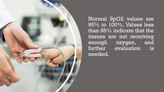 ▪Normal SpO2 values are
95% to 100%. Values less
than 85% indicate that the
tissues are not receiving
enough oxygen, and
further evaluation is
needed.
 