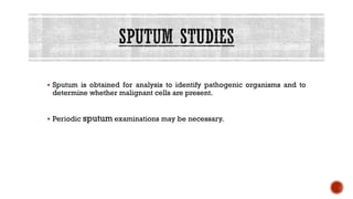 ▪ Sputum is obtained for analysis to identify pathogenic organisms and to
determine whether malignant cells are present.
▪ Periodic sputum examinations may be necessary.
 