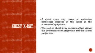 CHEST X-RAY
▪ A chest x-ray may reveal an extensive
pathologic process in the lungs in the
absence of symptoms.
▪ The routine chest x-ray consists of two views:
the posteroanterior projection and the lateral
projection.
 