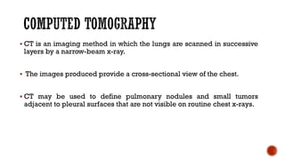 ▪ CT is an imaging method in which the lungs are scanned in successive
layers by a narrow-beam x-ray.
▪ The images produced provide a cross-sectional view of the chest.
▪ CT may be used to define pulmonary nodules and small tumors
adjacent to pleural surfaces that are not visible on routine chest x-rays.
 