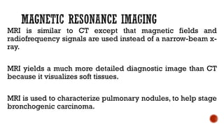 MRI is similar to CT except that magnetic fields and
radiofrequency signals are used instead of a narrow-beam x-
ray.
MRI yields a much more detailed diagnostic image than CT
because it visualizes soft tissues.
MRI is used to characterize pulmonary nodules, to help stage
bronchogenic carcinoma.
 