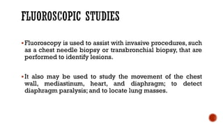 ▪Fluoroscopy is used to assist with invasive procedures, such
as a chest needle biopsy or transbronchial biopsy, that are
performed to identify lesions.
▪It also may be used to study the movement of the chest
wall, mediastinum, heart, and diaphragm; to detect
diaphragm paralysis;and to locate lung masses.
 