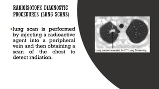 ▪lung scan is performed
by injecting a radioactive
agent into a peripheral
vein and then obtaining a
scan of the chest to
detect radiation.
 