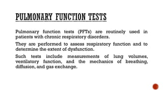 Pulmonary function tests (PFTs) are routinely used in
patients with chronic respiratory disorders.
They are performed to assess respiratory function and to
determine the extent of dysfunction.
Such tests include measurements of lung volumes,
ventilatory function, and the mechanics of breathing,
diffusion, and gas exchange.
 