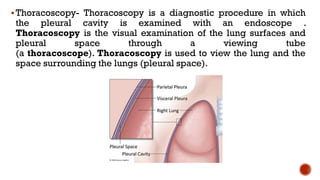 ▪Thoracoscopy- Thoracoscopy is a diagnostic procedure in which
the pleural cavity is examined with an endoscope .
Thoracoscopy is the visual examination of the lung surfaces and
pleural space through a viewing tube
(a thoracoscope). Thoracoscopy is used to view the lung and the
space surrounding the lungs (pleural space).
 