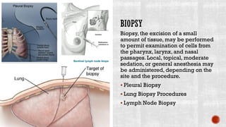 Biopsy, the excision of a small
amount of tissue, may be performed
to permit examination of cells from
the pharynx, larynx, and nasal
passages. Local, topical, moderate
sedation, or general anesthesia may
be administered, depending on the
site and the procedure.
▪ Pleural Biopsy
▪ Lung Biopsy Procedures
▪ Lymph Node Biopsy
 