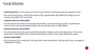 ▪Lung Volumes
• Tidal Volume(TV)-It is the amount of air that can be inhaled or exhaled during one respiratory cycle
▪ The normal adult value is 10% of vital capacity (VC), approximately 300-500ml (6‐8 ml/kg); but can
increase up to 50% of VC on exercise
• Inspiratory Reserve Volume(IRV)
▪ It is the amount of air that can be forcibly inhaled after a normal tidal volume. IRV is usually kept in
reserve, but is used during deep breathing. The normal adult value is 1900-3300ml.
• Expiratory Reserve Volume(ERV)
▪ It is the volume of air that can be exhaled forcibly after exhalation of normal tidal volume. The normal
adult value is 700-1200ml. ERV is reduced with obesity, ascites or after upper abdominal surgery
• Residual Volume(RV)
▪ It is the volume of air remaining in the lungs after maximal exhalation. Normal adult value is averaged at
1200ml(20‐25 ml/kg) .
 