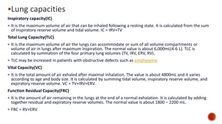 ▪Lung capacities
Inspiratory capacity(IC)
▪ It is the maximum volume of air that can be inhaled following a resting state. It is calculated from the sum
of inspiratory reserve volume and tidal volume. IC = IRV+TV
Total Lung Capacity(TLC)
▪ It is the maximum volume of air the lungs can accommodate or sum of all volume compartments or
volume of air in lungs after maximum inspiration. The normal value is about 6,000mL(4‐6 L). TLC is
calculated by summation of the four primary lung volumes (TV, IRV, ERV, RV).
▪ TLC may be increased in patients with obstructive defects such as emphysema
Vital Capacity(VC)
▪ It is the total amount of air exhaled after maximal inhalation. The value is about 4800mL and it varies
according to age and body size. It is calculated by summing tidal volume, inspiratory reserve volume, and
expiratory reserve volume. VC = TV+IRV+ERV.
Function Residual Capacity(FRC)
▪ It is the amount of air remaining in the lungs at the end of a normal exhalation. It is calculated by adding
together residual and expiratory reserve volumes. The normal value is about 1800 – 2200 mL.
▪ FRC = RV+ERV.
 
