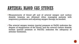 ▪ Measurements of blood pH and of arterial oxygen and carbon
dioxide tensions are obtained when managing patients with
respiratory problems and adjusting oxygen therapy as needed.
▪ The arterial oxygen tension (partial pressure or PaO2) indicates the
degree of oxygenation of the blood, and the arterial carbon dioxide
tension (partial pressure or PaCO2) indicates the adequacy of
alveolar ventilation.
 