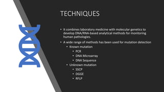 TECHNIQUES
• It combines laboratory medicine with molecular genetics to
develop DNA/RNA-based analytical methods for monitoring
human pathologies.
• A wide range of methods has been used for mutation detection
• Known mutation
• PCR
• DNA Microarray
• DNA Sequence
• Unknown mutation
• SSCP
• DGGE
• RFLP
 