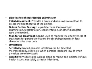 • Significance of Macroscopic Examination
• Initial Assessment: Provides a quick and non-invasive method to
assess the health status of the animal.
• Guides Further Testing: Helps determine if microscopic
examination, fecal flotation, sedimentation, or other diagnostic
tests are needed.
• Monitoring Treatment: Can be used to monitor the effectiveness of
treatment for parasitic infections by observing changes in fecal
characteristics over time.
• Limitations
• Sensitivity: Not all parasitic infections can be detected
macroscopically, especially when parasite loads are low or when
parasites are microscopic.
• Specificity: Visible signs such as blood or mucus can indicate various
health issues, not solely parasitic infections.
 
