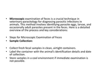 • Microscopic examination of feces is a crucial technique in
veterinary parasitology for diagnosing parasitic infections in
animals. This method involves identifying parasite eggs, larvae, and
occasionally adult parasites present in the feces. Here is a detailed
overview of the process and key considerations:
• Steps for Microscopic Examination of Feces
• Sample Collection:
• Collect fresh fecal samples in clean, airtight containers.
• Label the container with the animal’s identification details and date
of collection.
• Store samples in a cool environment if immediate examination is
not possible.
 