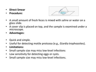 • Direct Smear
• Procedure:
• A small amount of fresh feces is mixed with saline or water on a
glass slide.
• A cover slip is placed on top, and the sample is examined under a
microscope.
• Advantages:
• Quick and simple.
• Useful for detecting motile protozoa (e.g., Giardia trophozoites).
• Limitations:
• Small sample size may miss low-level infections
• Low sensitivity for detecting eggs or cysts.
• Small sample size may miss low-level infections.
 