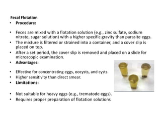 Fecal Flotation
• Procedure:
• Feces are mixed with a flotation solution (e.g., zinc sulfate, sodium
nitrate, sugar solution) with a higher specific gravity than parasite eggs.
• The mixture is filtered or strained into a container, and a cover slip is
placed on top.
• After a set period, the cover slip is removed and placed on a slide for
microscopic examination.
• Advantages:
• Effective for concentrating eggs, oocysts, and cysts.
• Higher sensitivity than direct smear.
• Limitations:
• Not suitable for heavy eggs (e.g., trematode eggs).
• Requires proper preparation of flotation solutions
 
