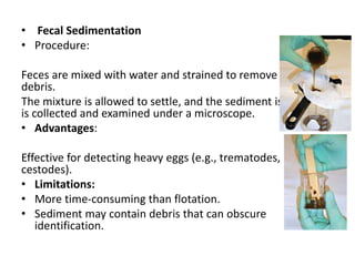 • Fecal Sedimentation
• Procedure:
Feces are mixed with water and strained to remove large
debris.
The mixture is allowed to settle, and the sediment is collected
is collected and examined under a microscope.
• Advantages:
Effective for detecting heavy eggs (e.g., trematodes,
cestodes).
• Limitations:
• More time-consuming than flotation.
• Sediment may contain debris that can obscure
identification.
 