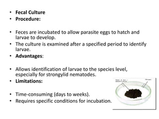 • Fecal Culture
• Procedure:
• Feces are incubated to allow parasite eggs to hatch and
larvae to develop.
• The culture is examined after a specified period to identify
larvae.
• Advantages:
• Allows identification of larvae to the species level,
especially for strongylid nematodes.
• Limitations:
• Time-consuming (days to weeks).
• Requires specific conditions for incubation.
 