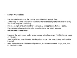• Sample Preparation:
• Place a small amount of the sample on a clean microscope slide.
• Add a drop of saline solution or distilled water to the sample to enhance visibility
and maintain parasite motility.
• Mix the sample and solution thoroughly using an applicator stick or pipette.
• Place a cover slip over the sample, ensuring there are no air bubbles.
• Microscopic Examination:
• Examine the wet mount under a microscope using low power (10x) to locate areas
of interest.
• Switch to higher magnification (40x) to observe parasite morphology and motility
in detail.
• Look for characteristic features of parasites, such as movement, shape, size, and
internal structures.
 