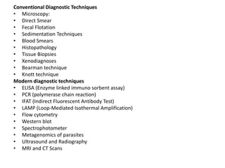 Conventional Diagnostic Techniques
• Microscopy:
• Direct Smear
• Fecal Flotation
• Sedimentation Techniques
• Blood Smears
• Histopathology
• Tissue Biopsies
• Xenodiagnoses
• Bearman technique
• Knott technique
Modern diagnostic techniques
• ELISA (Enzyme linked immuno sorbent assay)
• PCR (polymerase chain reaction)
• IFAT (Indirect Fluorescent Antibody Test)
• LAMP (Loop-Mediated Isothermal Amplification)
• Flow cytometry
• Western blot
• Spectrophotometer
• Metagenomics of parasites
• Ultrasound and Radiography
• MRI and CT Scans
 
