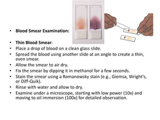 • Blood Smear Examination:
• Thin Blood Smear:
• Place a drop of blood on a clean glass slide.
• Spread the blood using another slide at an angle to create a thin,
even smear.
• Allow the smear to air dry.
• Fix the smear by dipping it in methanol for a few seconds.
• Stain the smear using a Romanowsky stain (e.g., Giemsa, Wright’s,
or Diff-Quik).
• Rinse with water and allow to dry.
• Examine under a microscope, starting with low power (10x) and
moving to oil immersion (100x) for detailed observation.
 