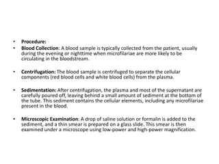 • Procedure:
• Blood Collection: A blood sample is typically collected from the patient, usually
during the evening or nighttime when microfilariae are more likely to be
circulating in the bloodstream.
• Centrifugation: The blood sample is centrifuged to separate the cellular
components (red blood cells and white blood cells) from the plasma.
• Sedimentation: After centrifugation, the plasma and most of the supernatant are
carefully poured off, leaving behind a small amount of sediment at the bottom of
the tube. This sediment contains the cellular elements, including any microfilariae
present in the blood.
• Microscopic Examination: A drop of saline solution or formalin is added to the
sediment, and a thin smear is prepared on a glass slide. This smear is then
examined under a microscope using low-power and high-power magnification.
 