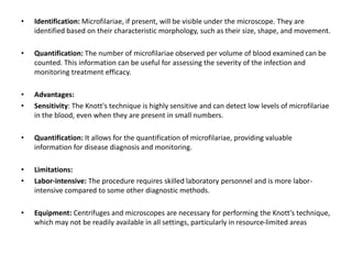 • Identification: Microfilariae, if present, will be visible under the microscope. They are
identified based on their characteristic morphology, such as their size, shape, and movement.
• Quantification: The number of microfilariae observed per volume of blood examined can be
counted. This information can be useful for assessing the severity of the infection and
monitoring treatment efficacy.
• Advantages:
• Sensitivity: The Knott's technique is highly sensitive and can detect low levels of microfilariae
in the blood, even when they are present in small numbers.
• Quantification: It allows for the quantification of microfilariae, providing valuable
information for disease diagnosis and monitoring.
• Limitations:
• Labor-intensive: The procedure requires skilled laboratory personnel and is more labor-
intensive compared to some other diagnostic methods.
• Equipment: Centrifuges and microscopes are necessary for performing the Knott's technique,
which may not be readily available in all settings, particularly in resource-limited areas
 