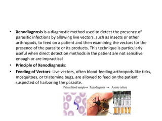 • Xenodiagnosis is a diagnostic method used to detect the presence of
parasitic infections by allowing live vectors, such as insects or other
arthropods, to feed on a patient and then examining the vectors for the
presence of the parasite or its products. This technique is particularly
useful when direct detection methods in the patient are not sensitive
enough or are impractical
• Principle of Xenodiagnosis:
• Feeding of Vectors: Live vectors, often blood-feeding arthropods like ticks,
mosquitoes, or triatomine bugs, are allowed to feed on the patient
suspected of harboring the parasite.
 