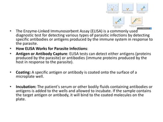 • The Enzyme-Linked Immunosorbent Assay (ELISA) is a commonly used
diagnostic test for detecting various types of parasitic infections by detecting
specific antibodies or antigens produced by the immune system in response to
the parasite.
• How ELISA Works for Parasite Infections:
• Antigen or Antibody Capture: ELISA tests can detect either antigens (proteins
produced by the parasite) or antibodies (immune proteins produced by the
host in response to the parasite).
• Coating: A specific antigen or antibody is coated onto the surface of a
microplate well.
• Incubation: The patient's serum or other bodily fluids containing antibodies or
antigens is added to the wells and allowed to incubate. If the sample contains
the target antigen or antibody, it will bind to the coated molecules on the
plate.
 