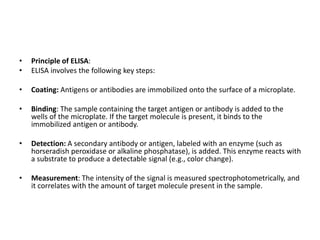• Principle of ELISA:
• ELISA involves the following key steps:
• Coating: Antigens or antibodies are immobilized onto the surface of a microplate.
• Binding: The sample containing the target antigen or antibody is added to the
wells of the microplate. If the target molecule is present, it binds to the
immobilized antigen or antibody.
• Detection: A secondary antibody or antigen, labeled with an enzyme (such as
horseradish peroxidase or alkaline phosphatase), is added. This enzyme reacts with
a substrate to produce a detectable signal (e.g., color change).
• Measurement: The intensity of the signal is measured spectrophotometrically, and
it correlates with the amount of target molecule present in the sample.
 