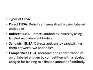 • Types of ELISA:
• Direct ELISA: Detects antigens directly using labeled
antibodies.
• Indirect ELISA: Detects antibodies indirectly using
labeled secondary antibodies.
• Sandwich ELISA: Detects antigens by sandwiching
them between two antibodies.
• Competitive ELISA: Measures the concentration of
an unlabeled antigen by competition with a labeled
antigen for binding to a limited amount of antibody.
 