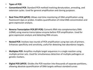 • Types of PCR:
• Conventional PCR: Standard PCR method involving denaturation, annealing, and
extension cycles. Used for general amplification and cloning purposes.
• Real-Time PCR (qPCR): Allows real-time monitoring of DNA amplification using
fluorescent dyes or probes. Enables quantification of initial DNA concentration and
gene expression analysis.
• Reverse Transcription PCR (RT-PCR): Converts RNA into complementary DNA
(cDNA) using reverse transcriptase enzyme before PCR amplification. Used for
gene expression analysis and detecting RNA viruses.
• Nested PCR: Involves two rounds of PCR amplification using two sets of primers.
Enhances specificity and sensitivity, useful for detecting low-abundance targets.
• Multiplex PCR: Amplifies multiple target sequences in a single reaction using
multiple primer sets. Used for simultaneous detection of multiple pathogens or
genetic markers.
• Digital PCR (dPCR): Divides the PCR reaction into thousands of separate partitions,
allowing absolute quantification of DNA targets without standard curves
 