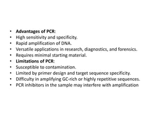 • Advantages of PCR:
• High sensitivity and specificity.
• Rapid amplification of DNA.
• Versatile applications in research, diagnostics, and forensics.
• Requires minimal starting material.
• Limitations of PCR:
• Susceptible to contamination.
• Limited by primer design and target sequence specificity.
• Difficulty in amplifying GC-rich or highly repetitive sequences.
• PCR inhibitors in the sample may interfere with amplification
 