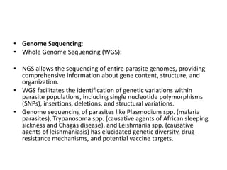 • Genome Sequencing:
• Whole Genome Sequencing (WGS):
• NGS allows the sequencing of entire parasite genomes, providing
comprehensive information about gene content, structure, and
organization.
• WGS facilitates the identification of genetic variations within
parasite populations, including single nucleotide polymorphisms
(SNPs), insertions, deletions, and structural variations.
• Genome sequencing of parasites like Plasmodium spp. (malaria
parasites), Trypanosoma spp. (causative agents of African sleeping
sickness and Chagas disease), and Leishmania spp. (causative
agents of leishmaniasis) has elucidated genetic diversity, drug
resistance mechanisms, and potential vaccine targets.
 