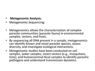 • Metagenomic Analysis:
• Metagenomic Sequencing:
• Metagenomics allows the characterization of complex
parasite communities (parasite fauna) in environmental
samples, vectors, and hosts.
• By sequencing all DNA present in a sample, metagenomics
can identify known and novel parasite species, assess
diversity, and investigate ecological interactions.
• Metagenomic studies have been conducted on soil
samples, water samples, insect vectors (e.g., mosquitoes,
ticks), and human/animal fecal samples to identify parasitic
pathogens and understand transmission dynamics
 