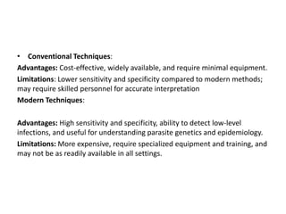 • Conventional Techniques:
Advantages: Cost-effective, widely available, and require minimal equipment.
Limitations: Lower sensitivity and specificity compared to modern methods;
may require skilled personnel for accurate interpretation
Modern Techniques:
Advantages: High sensitivity and specificity, ability to detect low-level
infections, and useful for understanding parasite genetics and epidemiology.
Limitations: More expensive, require specialized equipment and training, and
may not be as readily available in all settings.
 