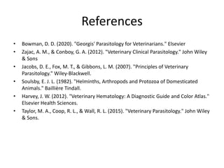 References
• Bowman, D. D. (2020). "Georgis' Parasitology for Veterinarians." Elsevier
• Zajac, A. M., & Conboy, G. A. (2012). "Veterinary Clinical Parasitology." John Wiley
& Sons
• Jacobs, D. E., Fox, M. T., & Gibbons, L. M. (2007). "Principles of Veterinary
Parasitology." Wiley-Blackwell.
• Soulsby, E. J. L. (1982). "Helminths, Arthropods and Protozoa of Domesticated
Animals." Baillière Tindall.
• Harvey, J. W. (2012). "Veterinary Hematology: A Diagnostic Guide and Color Atlas."
Elsevier Health Sciences.
• Taylor, M. A., Coop, R. L., & Wall, R. L. (2015). "Veterinary Parasitology." John Wiley
& Sons.
 