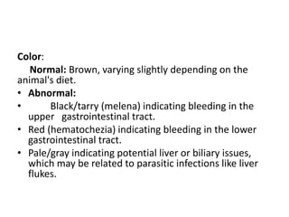 Color:
Normal: Brown, varying slightly depending on the
animal's diet.
• Abnormal:
• Black/tarry (melena) indicating bleeding in the
upper gastrointestinal tract.
• Red (hematochezia) indicating bleeding in the lower
gastrointestinal tract.
• Pale/gray indicating potential liver or biliary issues,
which may be related to parasitic infections like liver
flukes.
 