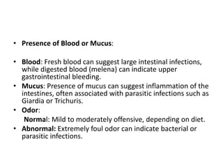 • Presence of Blood or Mucus:
• Blood: Fresh blood can suggest large intestinal infections,
while digested blood (melena) can indicate upper
gastrointestinal bleeding.
• Mucus: Presence of mucus can suggest inflammation of the
intestines, often associated with parasitic infections such as
Giardia or Trichuris.
• Odor:
Normal: Mild to moderately offensive, depending on diet.
• Abnormal: Extremely foul odor can indicate bacterial or
parasitic infections.
 