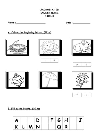 DIAGNOSTIC TEST
ENGLISH YEAR 1
1 HOUR
Name : ______________________ Date : _____________
A. Colour the beginning letter. (12 m)
B. Fill in the blanks. (10 m)
A D F G H J
K L M N Q R
u s
r t
f k
 