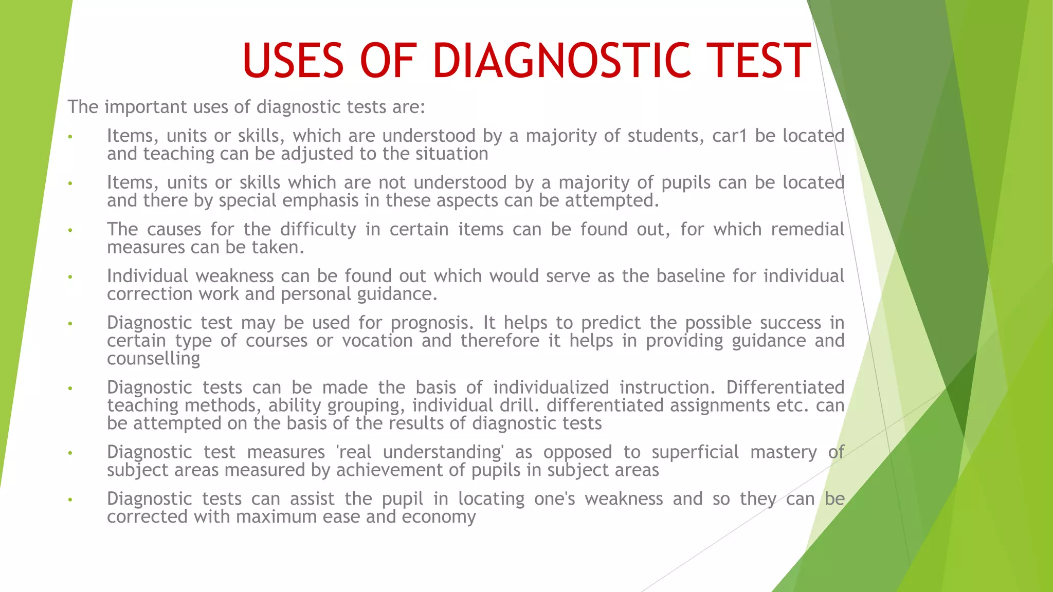 USES OF DIAGNOSTIC TEST
The important uses of diagnostic tests are:
• Items, units or skills, which are understood by a majority of students, car1 be located
and teaching can be adjusted to the situation
• Items, units or skills which are not understood by a majority of pupils can be located
and there by special emphasis in these aspects can be attempted.
• The causes for the difficulty in certain items can be found out, for which remedial
measures can be taken.
• Individual weakness can be found out which would serve as the baseline for individual
correction work and personal guidance.
• Diagnostic test may be used for prognosis. It helps to predict the possible success in
certain type of courses or vocation and therefore it helps in providing guidance and
counselling
• Diagnostic tests can be made the basis of individualized instruction. Differentiated
teaching methods, ability grouping, individual drill. differentiated assignments etc. can
be attempted on the basis of the results of diagnostic tests
• Diagnostic test measures 'real understanding' as opposed to superficial mastery of
subject areas measured by achievement of pupils in subject areas
• Diagnostic tests can assist the pupil in locating one's weakness and so they can be
corrected with maximum ease and economy
 